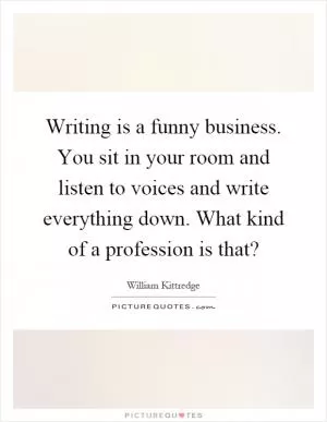 Writing is a funny business. You sit in your room and listen to voices and write everything down. What kind of a profession is that? Picture Quote #1