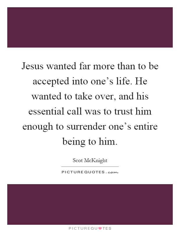 Jesus wanted far more than to be accepted into one's life. He wanted to take over, and his essential call was to trust him enough to surrender one's entire being to him Picture Quote #1