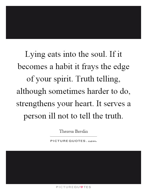 Lying eats into the soul. If it becomes a habit it frays the edge of your spirit. Truth telling, although sometimes harder to do, strengthens your heart. It serves a person ill not to tell the truth Picture Quote #1