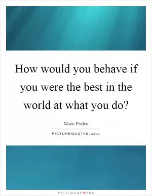 How would you behave if you were the best in the world at what you do? Picture Quote #1