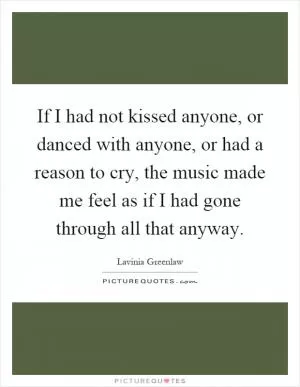 If I had not kissed anyone, or danced with anyone, or had a reason to cry, the music made me feel as if I had gone through all that anyway Picture Quote #1