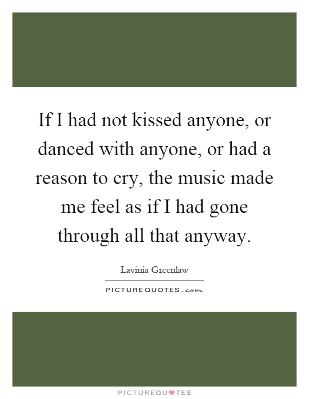 If I had not kissed anyone, or danced with anyone, or had a reason to cry, the music made me feel as if I had gone through all that anyway Picture Quote #1