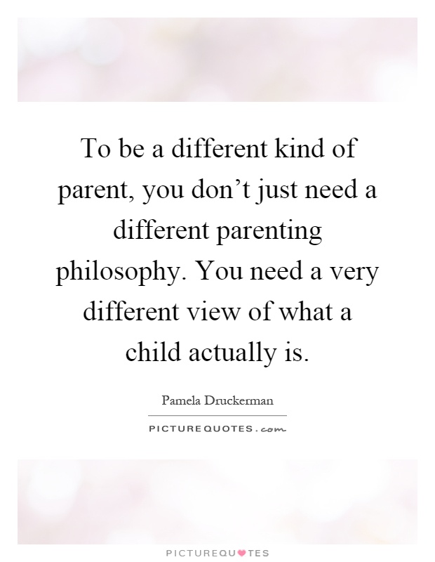 To be a different kind of parent, you don't just need a different parenting philosophy. You need a very different view of what a child actually is Picture Quote #1