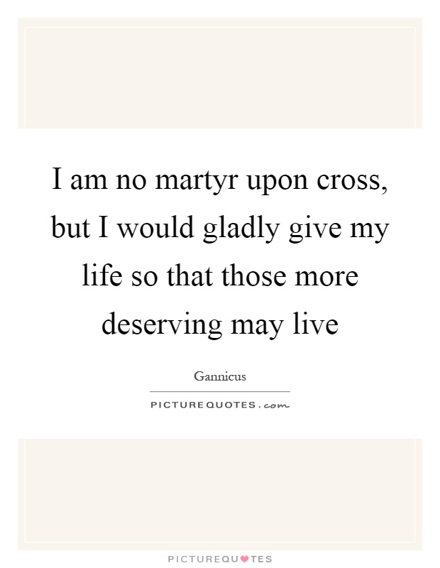 I am no martyr upon cross, but I would gladly give my life so that those more deserving may live Picture Quote #1