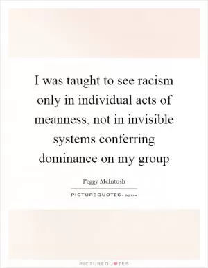I was taught to see racism only in individual acts of meanness, not in invisible systems conferring dominance on my group Picture Quote #1