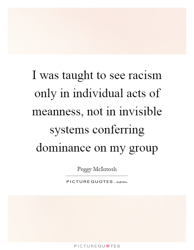I was taught to see racism only in individual acts of meanness, not in invisible systems conferring dominance on my group Picture Quote #1