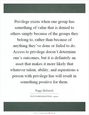 Privilege exists when one group has something of value that is denied to others simply because of the groups they belong to, rather than because of anything they’ve done or failed to do. Access to privilege doesn’t determine one’s outcomes, but it is definitely an asset that makes it more likely that whatever talent, ability, and aspirations a person with privilege has will result in something positive for them Picture Quote #1