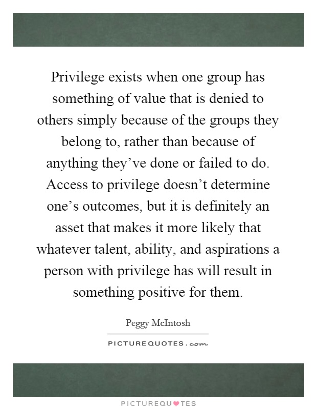 Privilege exists when one group has something of value that is denied to others simply because of the groups they belong to, rather than because of anything they've done or failed to do. Access to privilege doesn't determine one's outcomes, but it is definitely an asset that makes it more likely that whatever talent, ability, and aspirations a person with privilege has will result in something positive for them Picture Quote #1