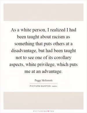 As a white person, I realized I had been taught about racism as something that puts others at a disadvantage, but had been taught not to see one of its corollary aspects, white privilege, which puts me at an advantage Picture Quote #1