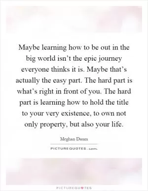 Maybe learning how to be out in the big world isn’t the epic journey everyone thinks it is. Maybe that’s actually the easy part. The hard part is what’s right in front of you. The hard part is learning how to hold the title to your very existence, to own not only property, but also your life Picture Quote #1