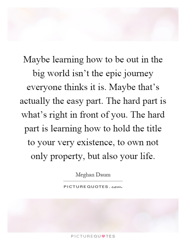 Maybe learning how to be out in the big world isn't the epic journey everyone thinks it is. Maybe that's actually the easy part. The hard part is what's right in front of you. The hard part is learning how to hold the title to your very existence, to own not only property, but also your life Picture Quote #1