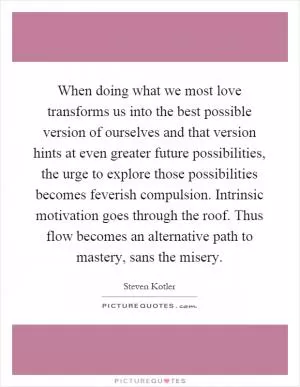 When doing what we most love transforms us into the best possible version of ourselves and that version hints at even greater future possibilities, the urge to explore those possibilities becomes feverish compulsion. Intrinsic motivation goes through the roof. Thus flow becomes an alternative path to mastery, sans the misery Picture Quote #1