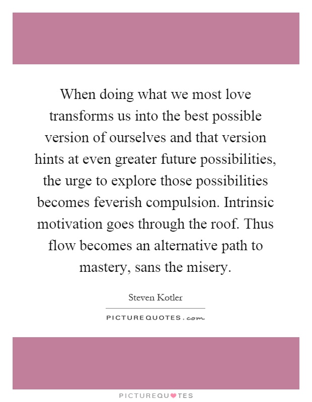 When doing what we most love transforms us into the best possible version of ourselves and that version hints at even greater future possibilities, the urge to explore those possibilities becomes feverish compulsion. Intrinsic motivation goes through the roof. Thus flow becomes an alternative path to mastery, sans the misery Picture Quote #1