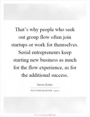 That’s why people who seek out group flow often join startups or work for themselves. Serial entrepreneurs keep starting new business as much for the flow experience, as for the additional success Picture Quote #1