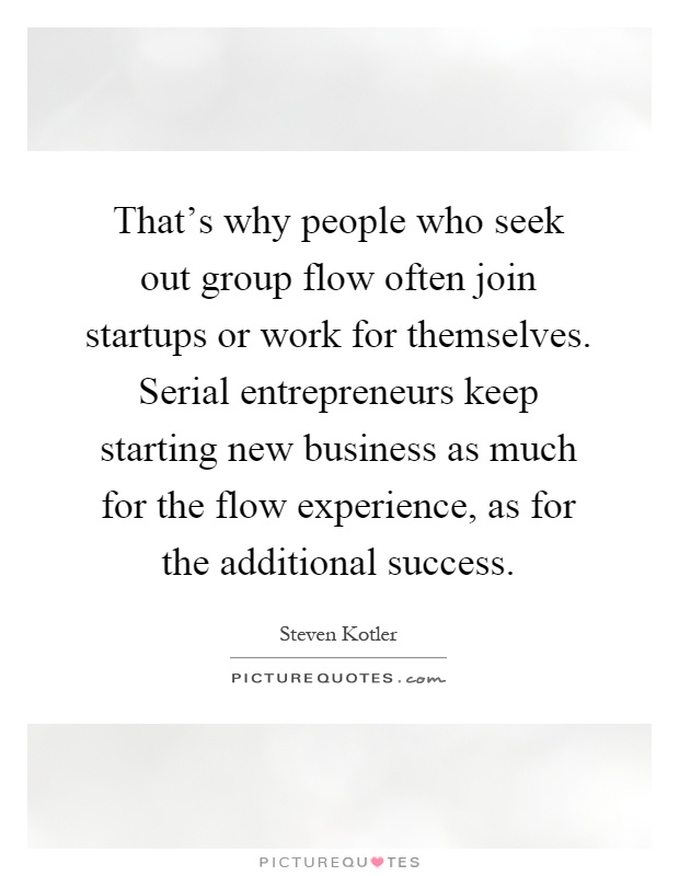That's why people who seek out group flow often join startups or work for themselves. Serial entrepreneurs keep starting new business as much for the flow experience, as for the additional success Picture Quote #1
