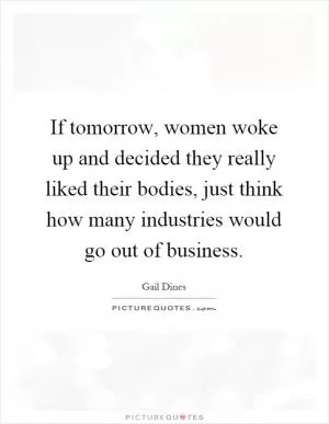 If tomorrow, women woke up and decided they really liked their bodies, just think how many industries would go out of business Picture Quote #1