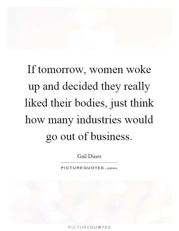 If tomorrow, women woke up and decided they really liked their bodies, just think how many industries would go out of business Picture Quote #1