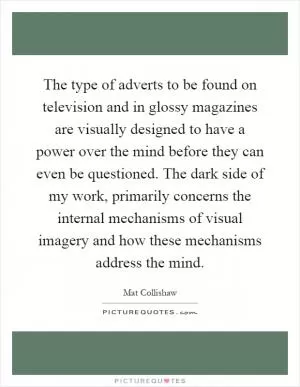 The type of adverts to be found on television and in glossy magazines are visually designed to have a power over the mind before they can even be questioned. The dark side of my work, primarily concerns the internal mechanisms of visual imagery and how these mechanisms address the mind Picture Quote #1