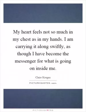 My heart feels not so much in my chest as in my hands. I am carrying it along swiftly, as though I have become the messenger for what is going on inside me Picture Quote #1