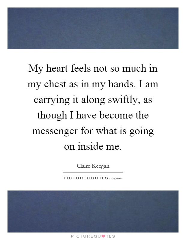 My heart feels not so much in my chest as in my hands. I am carrying it along swiftly, as though I have become the messenger for what is going on inside me Picture Quote #1