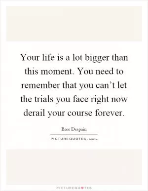Your life is a lot bigger than this moment. You need to remember that you can’t let the trials you face right now derail your course forever Picture Quote #1