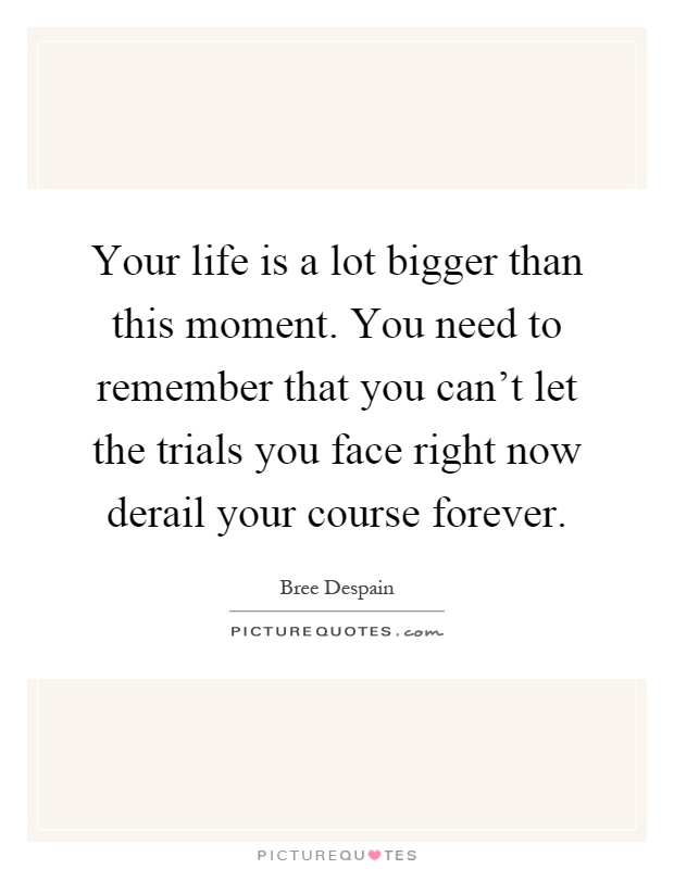 Your life is a lot bigger than this moment. You need to remember that you can't let the trials you face right now derail your course forever Picture Quote #1