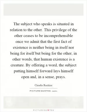 The subject who speaks is situated in relation to the other. This privilege of the other ceases to be incomprehensible once we admit that the first fact of existence is neither being in itself nor being for itself but being for the other, in other words, that human existence is a creature. By offering a word, the subject putting himself forward lays himself open and, in a sense, prays Picture Quote #1