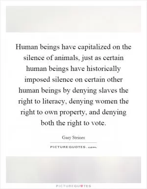 Human beings have capitalized on the silence of animals, just as certain human beings have historically imposed silence on certain other human beings by denying slaves the right to literacy, denying women the right to own property, and denying both the right to vote Picture Quote #1