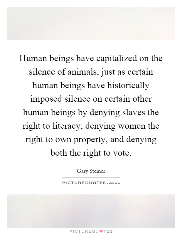 Human beings have capitalized on the silence of animals, just as certain human beings have historically imposed silence on certain other human beings by denying slaves the right to literacy, denying women the right to own property, and denying both the right to vote Picture Quote #1