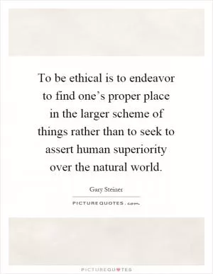 To be ethical is to endeavor to find one’s proper place in the larger scheme of things rather than to seek to assert human superiority over the natural world Picture Quote #1