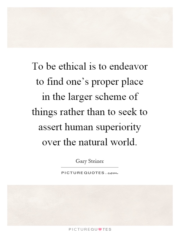 To be ethical is to endeavor to find one's proper place in the larger scheme of things rather than to seek to assert human superiority over the natural world Picture Quote #1