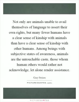 Not only are animals unable to avail themselves of language to assert their own rights, but many fewer humans have a clear sense of kinship with animals than have a clear sense of kinship with other humans. Among beings with subjective states of awareness, animals are the untouchable caste, those whom human others would rather not acknowledge, let alone render assistance Picture Quote #1