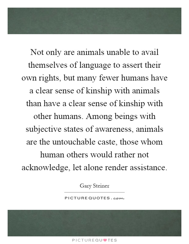 Not only are animals unable to avail themselves of language to assert their own rights, but many fewer humans have a clear sense of kinship with animals than have a clear sense of kinship with other humans. Among beings with subjective states of awareness, animals are the untouchable caste, those whom human others would rather not acknowledge, let alone render assistance Picture Quote #1