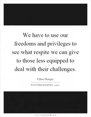 We have to use our freedoms and privileges to see what respite we can give to those less equipped to deal with their challenges Picture Quote #1