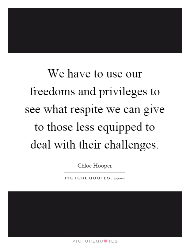 We have to use our freedoms and privileges to see what respite we can give to those less equipped to deal with their challenges Picture Quote #1