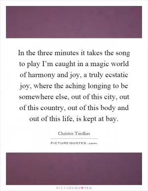 In the three minutes it takes the song to play I’m caught in a magic world of harmony and joy, a truly ecstatic joy, where the aching longing to be somewhere else, out of this city, out of this country, out of this body and out of this life, is kept at bay Picture Quote #1