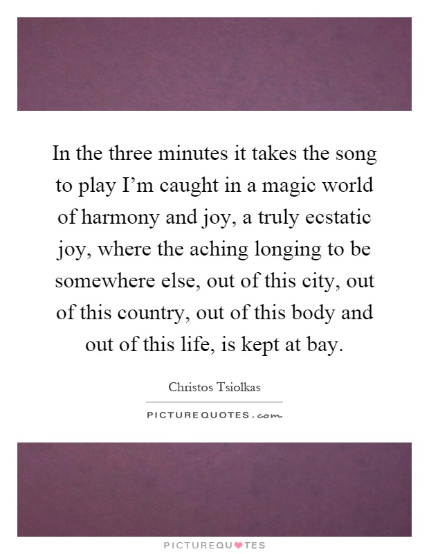 In the three minutes it takes the song to play I'm caught in a magic world of harmony and joy, a truly ecstatic joy, where the aching longing to be somewhere else, out of this city, out of this country, out of this body and out of this life, is kept at bay Picture Quote #1