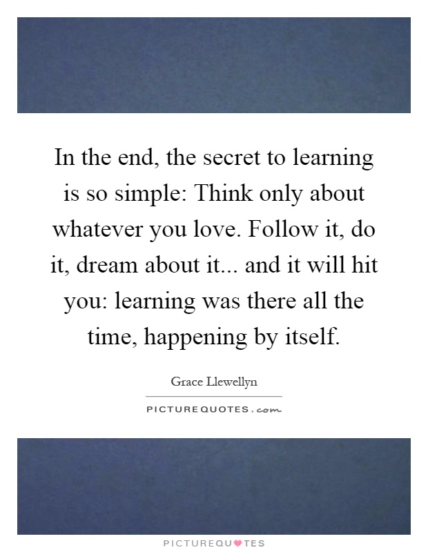 In the end, the secret to learning is so simple: Think only about whatever you love. Follow it, do it, dream about it... and it will hit you: learning was there all the time, happening by itself Picture Quote #1