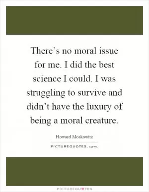 There’s no moral issue for me. I did the best science I could. I was struggling to survive and didn’t have the luxury of being a moral creature Picture Quote #1
