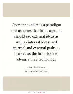 Open innovation is a paradigm that assumes that firms can and should use external ideas as well as internal ideas, and internal and external paths to market, as the firms look to advance their technology Picture Quote #1