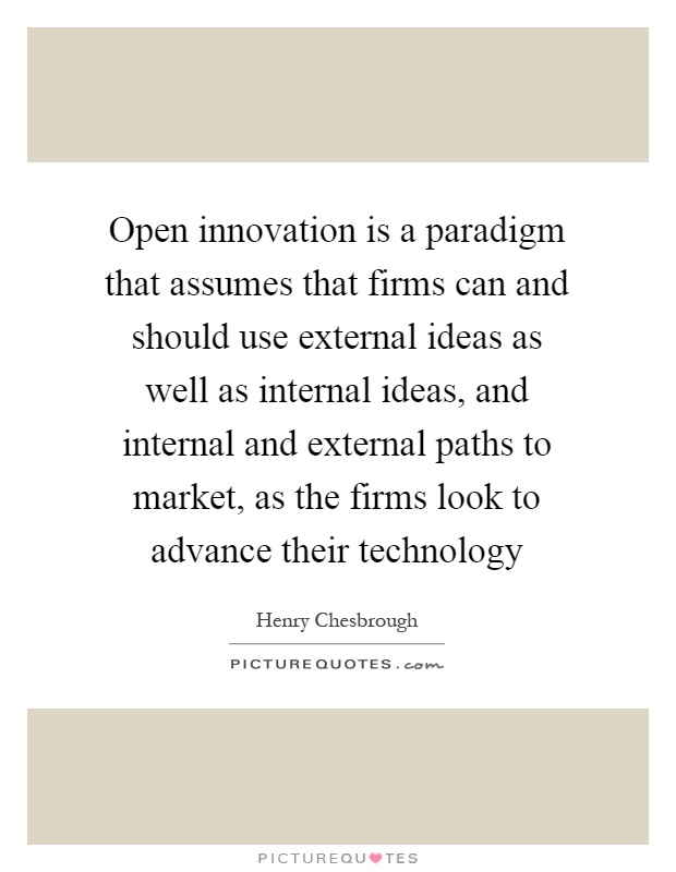 Open innovation is a paradigm that assumes that firms can and should use external ideas as well as internal ideas, and internal and external paths to market, as the firms look to advance their technology Picture Quote #1
