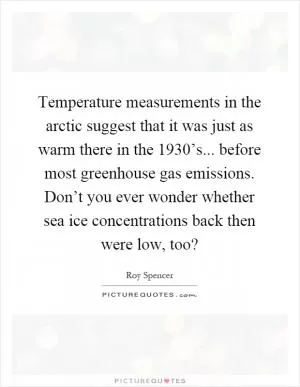Temperature measurements in the arctic suggest that it was just as warm there in the 1930’s... before most greenhouse gas emissions. Don’t you ever wonder whether sea ice concentrations back then were low, too? Picture Quote #1