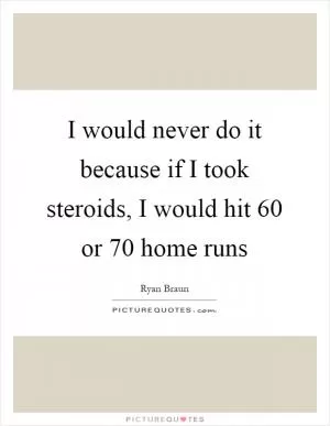 I would never do it because if I took steroids, I would hit 60 or 70 home runs Picture Quote #1