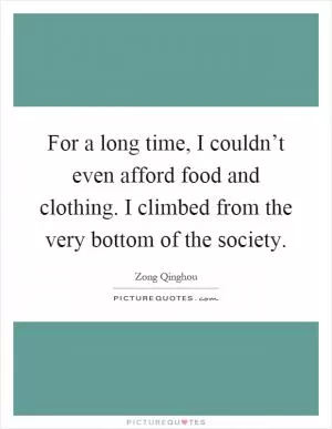 For a long time, I couldn’t even afford food and clothing. I climbed from the very bottom of the society Picture Quote #1