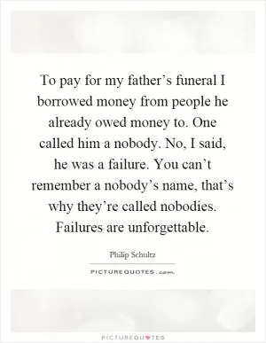 To pay for my father’s funeral I borrowed money from people he already owed money to. One called him a nobody. No, I said, he was a failure. You can’t remember a nobody’s name, that’s why they’re called nobodies. Failures are unforgettable Picture Quote #1