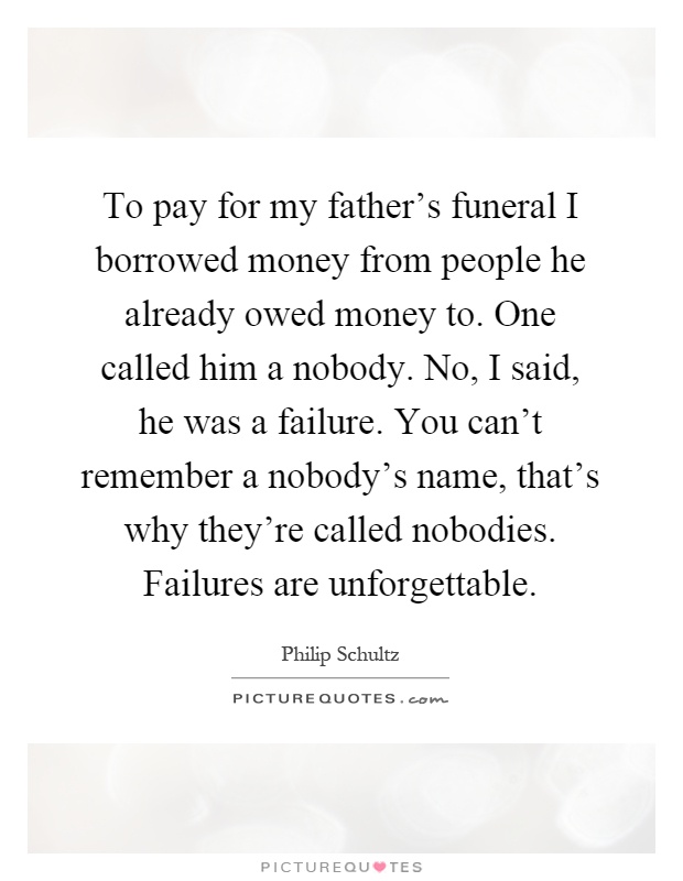 To pay for my father's funeral I borrowed money from people he already owed money to. One called him a nobody. No, I said, he was a failure. You can't remember a nobody's name, that's why they're called nobodies. Failures are unforgettable Picture Quote #1