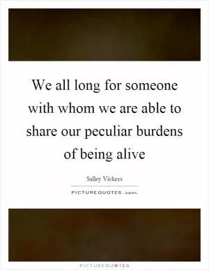 We all long for someone with whom we are able to share our peculiar burdens of being alive Picture Quote #1