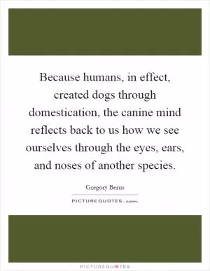Because humans, in effect, created dogs through domestication, the canine mind reflects back to us how we see ourselves through the eyes, ears, and noses of another species Picture Quote #1