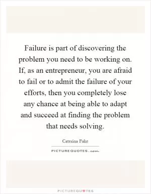 Failure is part of discovering the problem you need to be working on. If, as an entrepreneur, you are afraid to fail or to admit the failure of your efforts, then you completely lose any chance at being able to adapt and succeed at finding the problem that needs solving Picture Quote #1