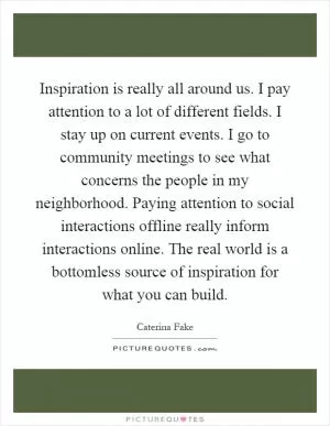 Inspiration is really all around us. I pay attention to a lot of different fields. I stay up on current events. I go to community meetings to see what concerns the people in my neighborhood. Paying attention to social interactions offline really inform interactions online. The real world is a bottomless source of inspiration for what you can build Picture Quote #1